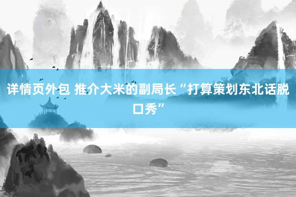 详情页外包 推介大米的副局长“打算策划东北话脱口秀”