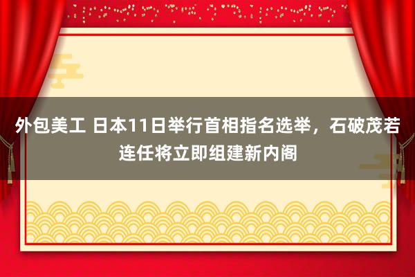 外包美工 日本11日举行首相指名选举，石破茂若连任将立即组建